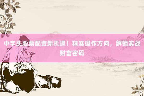 中字头股票配资新机遇！精准操作方向，解锁实战财富密码