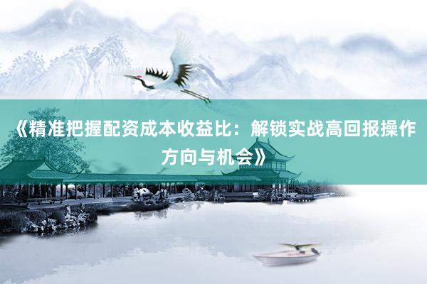 《精准把握配资成本收益比：解锁实战高回报操作方向与机会》