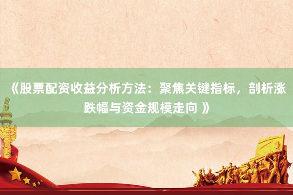 《股票配资收益分析方法：聚焦关键指标，剖析涨跌幅与资金规模走向 》
