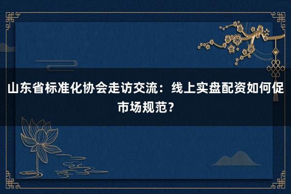 山东省标准化协会走访交流：线上实盘配资如何促市场规范？