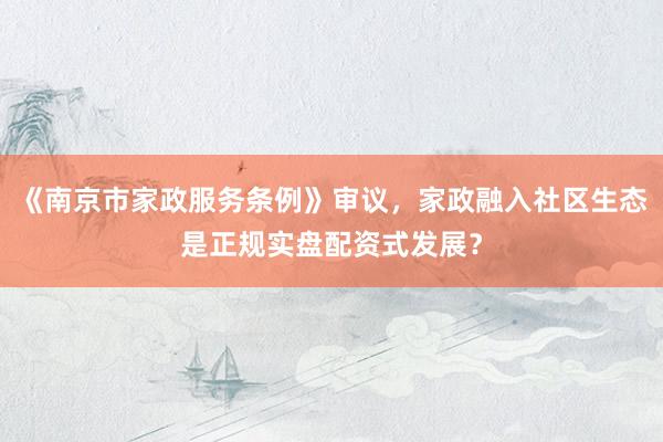 《南京市家政服务条例》审议，家政融入社区生态是正规实盘配资式发展？