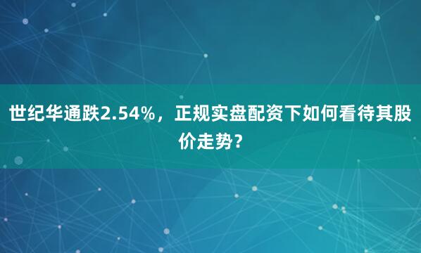 世纪华通跌2.54%，正规实盘配资下如何看待其股价走势？