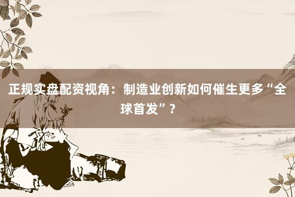 正规实盘配资视角：制造业创新如何催生更多“全球首发”？