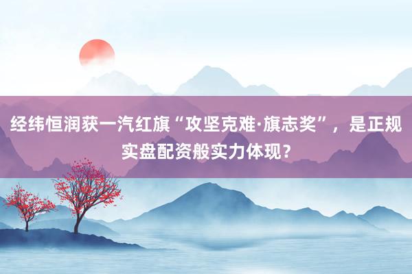 经纬恒润获一汽红旗“攻坚克难·旗志奖”，是正规实盘配资般实力体现？