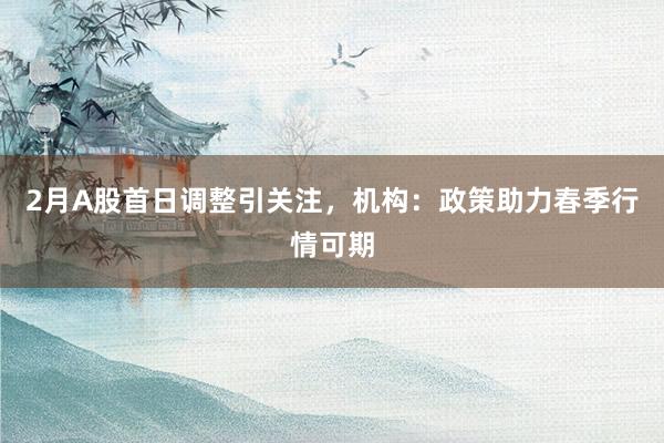 2月A股首日调整引关注，机构：政策助力春季行情可期