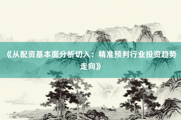 《从配资基本面分析切入：精准预判行业投资趋势走向》