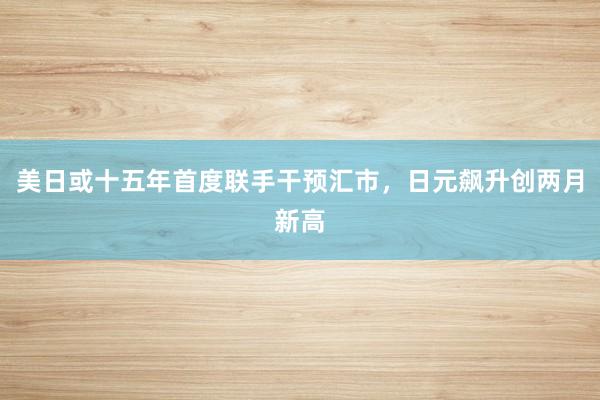 美日或十五年首度联手干预汇市，日元飙升创两月新高