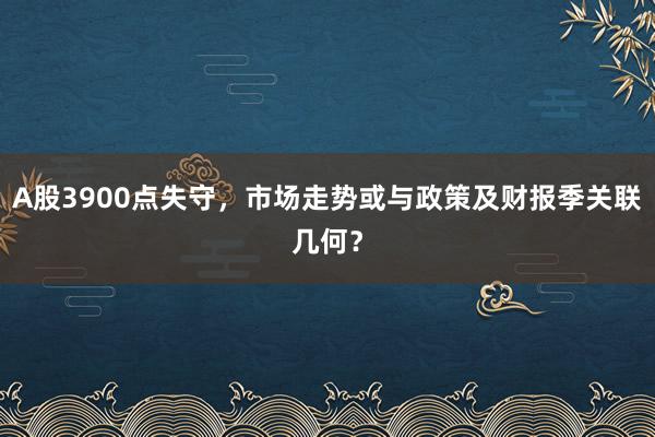 A股3900点失守，市场走势或与政策及财报季关联几何？