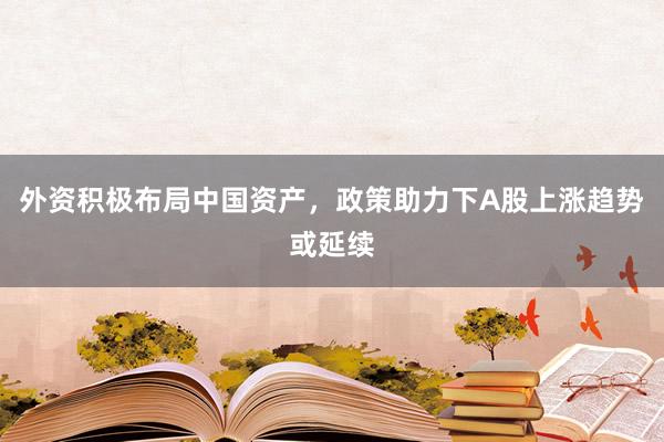 外资积极布局中国资产，政策助力下A股上涨趋势或延续