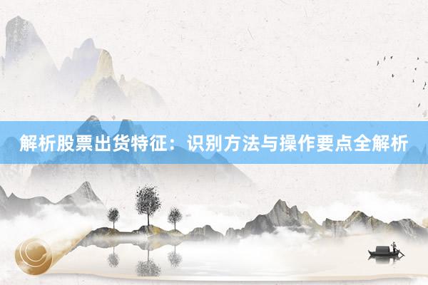 解析股票出货特征：识别方法与操作要点全解析
