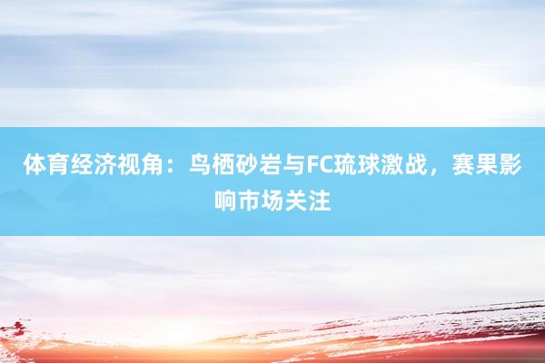 体育经济视角：鸟栖砂岩与FC琉球激战，赛果影响市场关注