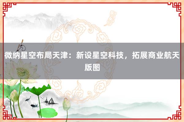 微纳星空布局天津：新设星空科技，拓展商业航天版图