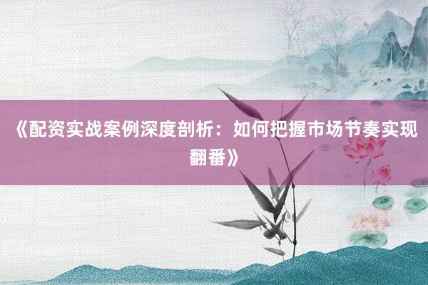 《配资实战案例深度剖析：如何把握市场节奏实现翻番》