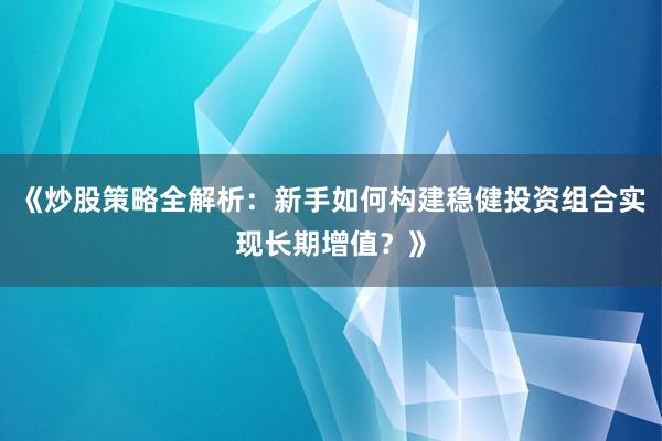 《炒股策略全解析：新手如何构建稳健投资组合实现长期增值？》