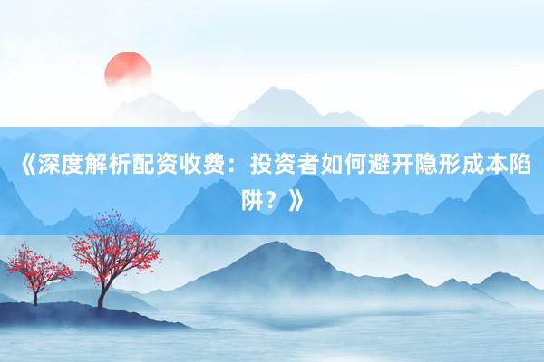 《深度解析配资收费：投资者如何避开隐形成本陷阱？》