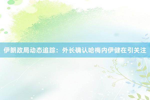 伊朗政局动态追踪：外长确认哈梅内伊健在引关注