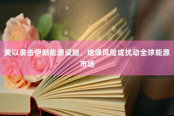 美以袭击伊朗能源设施，地缘风险或扰动全球能源市场
