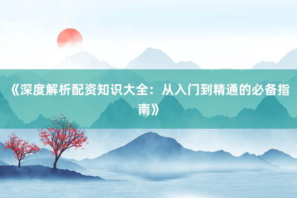 《深度解析配资知识大全：从入门到精通的必备指南》