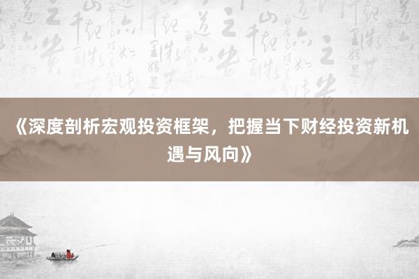 《深度剖析宏观投资框架，把握当下财经投资新机遇与风向》