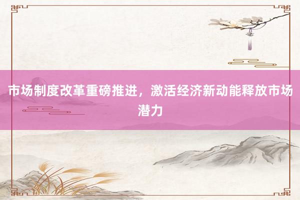 市场制度改革重磅推进，激活经济新动能释放市场潜力