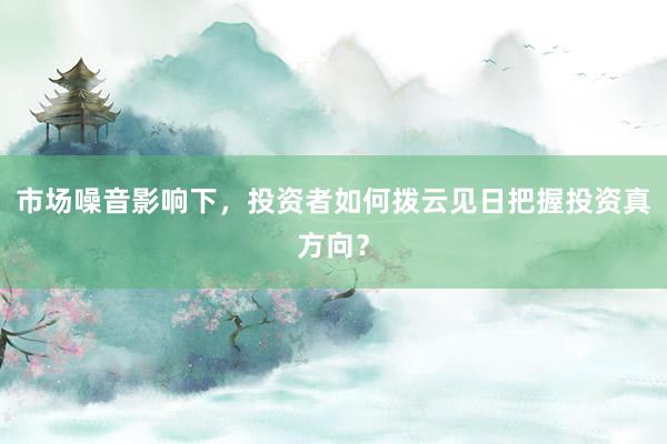 市场噪音影响下，投资者如何拨云见日把握投资真方向？
