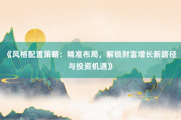 《风格配置策略：精准布局，解锁财富增长新路径与投资机遇》