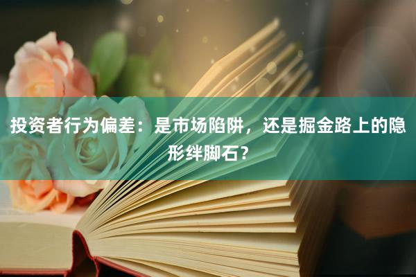 投资者行为偏差：是市场陷阱，还是掘金路上的隐形绊脚石？
