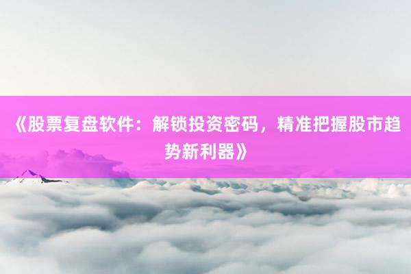 《股票复盘软件：解锁投资密码，精准把握股市趋势新利器》