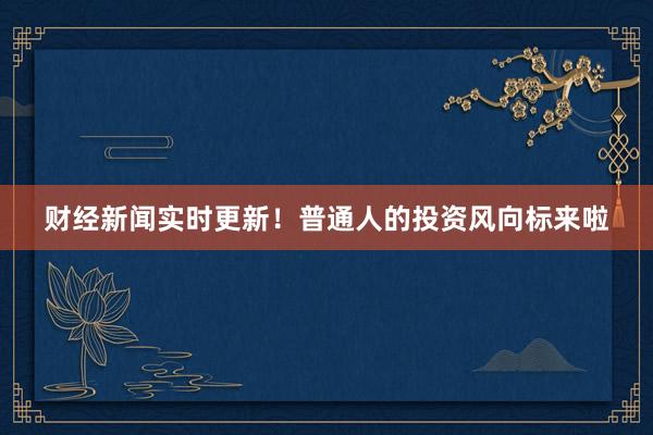 财经新闻实时更新！普通人的投资风向标来啦