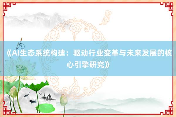 《AI生态系统构建：驱动行业变革与未来发展的核心引擎研究》
