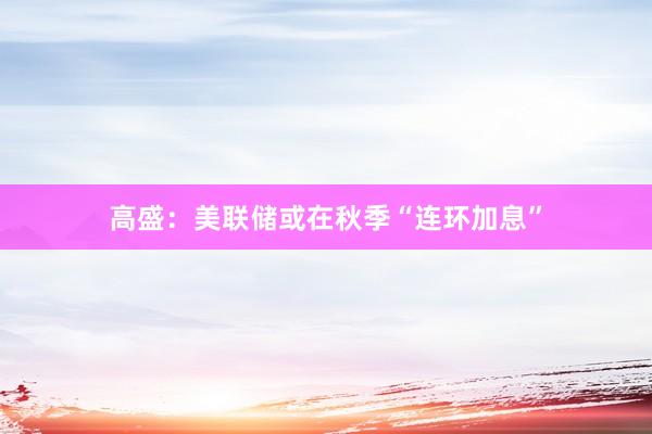 高盛：美联储或在秋季“连环加息”