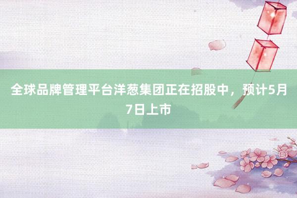 全球品牌管理平台洋葱集团正在招股中，预计5月7日上市