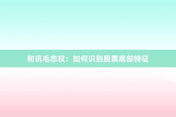 和讯毛忠权：如何识别股票底部特征