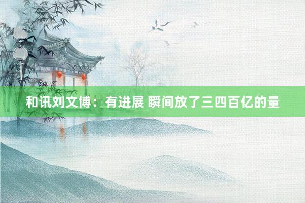 和讯刘文博：有进展 瞬间放了三四百亿的量