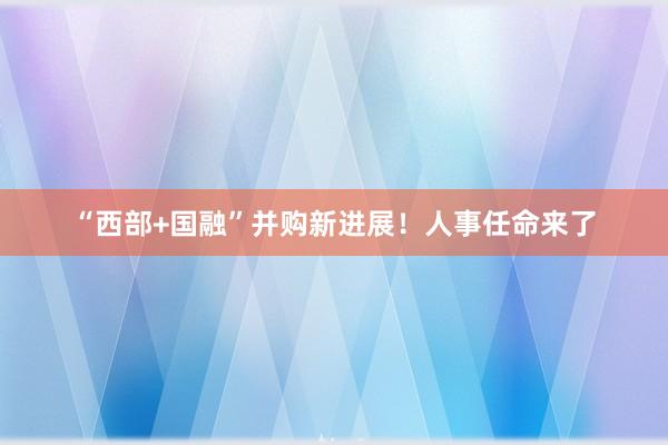 “西部+国融”并购新进展！人事任命来了