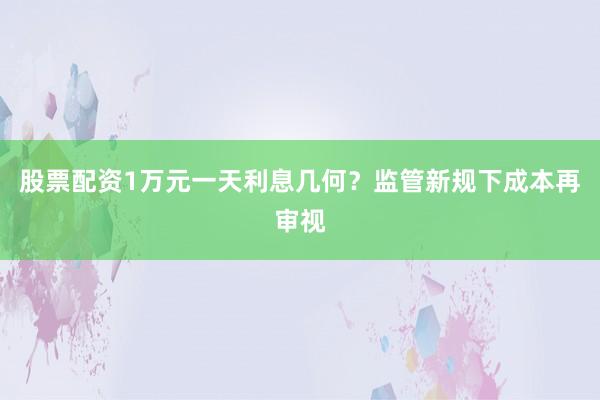股票配资1万元一天利息几何？监管新规下成本再审视