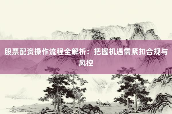 股票配资操作流程全解析：把握机遇需紧扣合规与风控