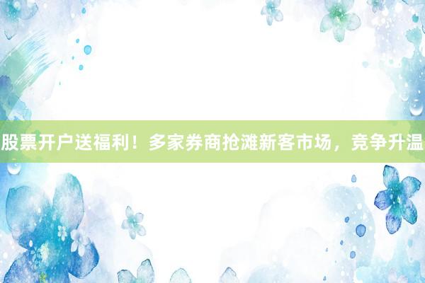 股票开户送福利！多家券商抢滩新客市场，竞争升温