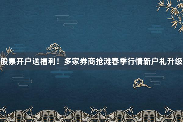 股票开户送福利！多家券商抢滩春季行情新户礼升级