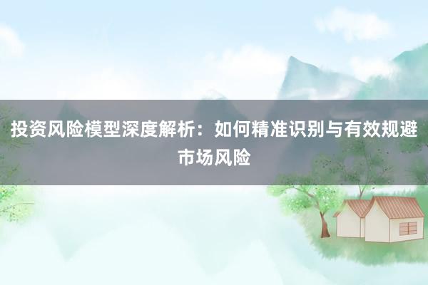 投资风险模型深度解析：如何精准识别与有效规避市场风险