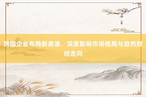跨国企业布局新赛道，深度影响市场格局与自然财经走向