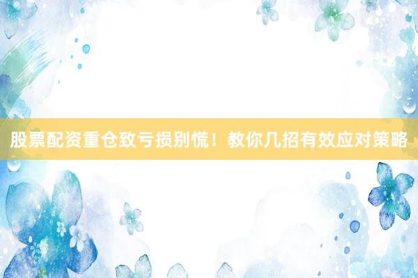 股票配资重仓致亏损别慌！教你几招有效应对策略