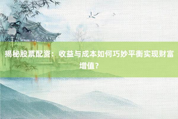 揭秘股票配资：收益与成本如何巧妙平衡实现财富增值？