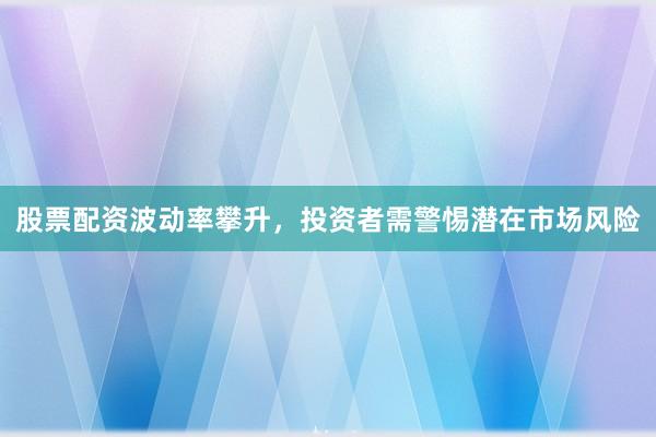 股票配资波动率攀升，投资者需警惕潜在市场风险