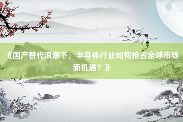 《国产替代浪潮下，半导体行业如何抢占全球市场新机遇？》
