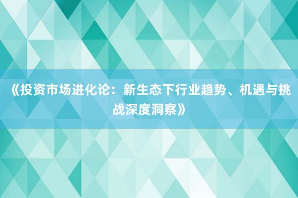 《投资市场进化论：新生态下行业趋势、机遇与挑战深度洞察》