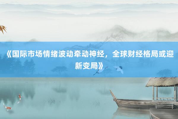 《国际市场情绪波动牵动神经，全球财经格局或迎新变局》