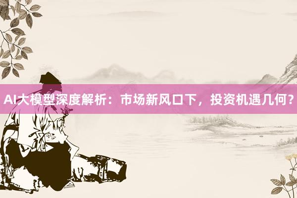 AI大模型深度解析：市场新风口下，投资机遇几何？