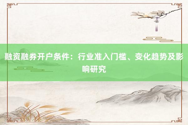 融资融券开户条件：行业准入门槛、变化趋势及影响研究