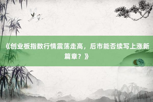《创业板指数行情震荡走高，后市能否续写上涨新篇章？》